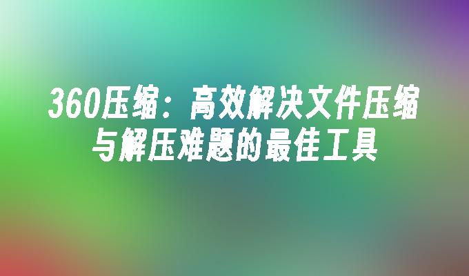 360压缩：高效解决文件压缩与解压难题的最佳工具