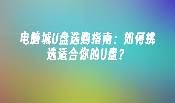 电脑城U盘选购指南：如何挑选适合你的U盘？