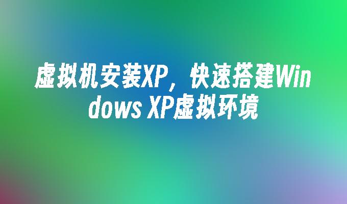 虚拟机安装XP，快速搭建Windows XP虚拟环境