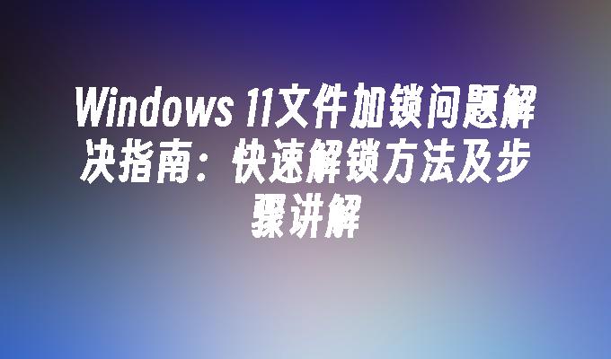 Windows 11文件加锁问题解决指南：快速解锁方法及步骤讲解