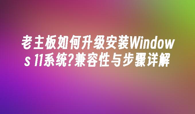 老主板如何升级安装Windows 11系统?兼容性与步骤详解