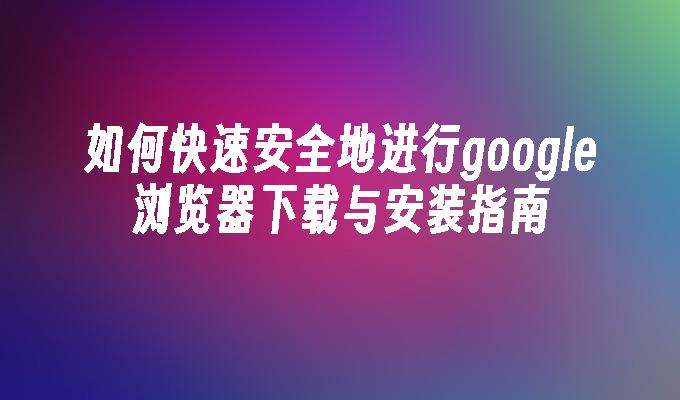 如何快速安全地进行google浏览器下载与安装指南