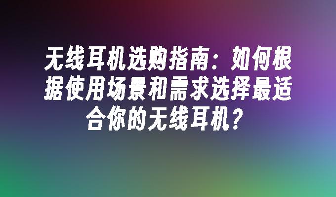 无线耳机选购指南：如何根据使用场景和需求选择最适合你的无线耳机？