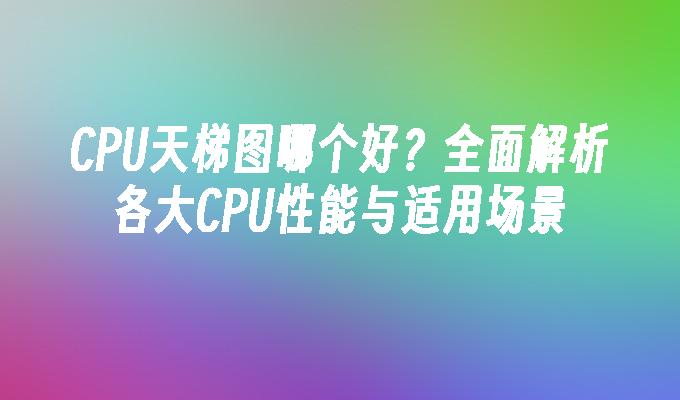 CPU天梯图哪个好？全面解析各大CPU性能与适用场景