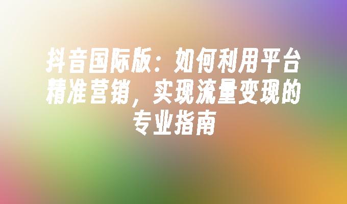 抖音国际版：如何利用平台精准营销，实现流量变现的专业指南