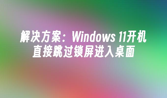 解决方案：Windows 11开机直接跳过锁屏进入桌面