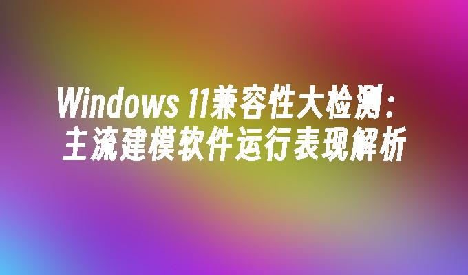 Windows 11兼容性大检测：主流建模软件运行表现解析