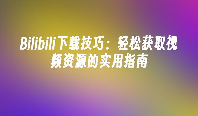 Bilibili下载技巧：轻松获取视频资源的实用指南