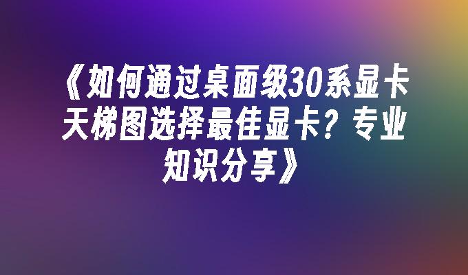 如何通过桌面级30系显卡天梯图选择最佳显卡？专业知识分享