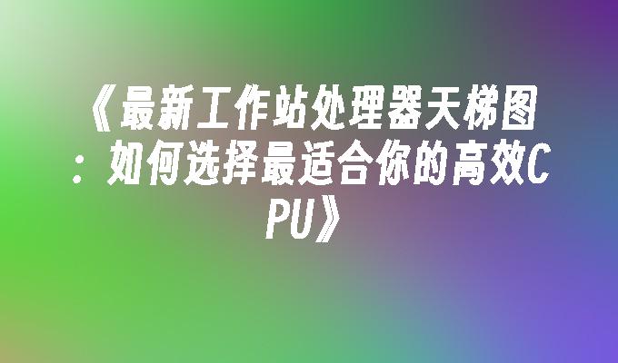 最新工作站处理器天梯图：如何选择最适合你的高效CPU