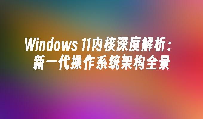 Windows 11内核深度解析：新一代操作系统架构全景