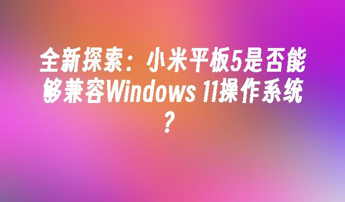 全新探索：小米平板5是否能够兼容Windows 11操作系统？