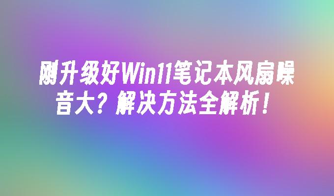 刚升级好Win11笔记本风扇噪音大？解决方法全解析！