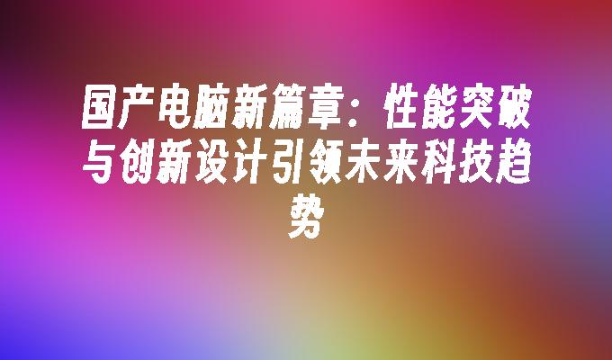 国产电脑新篇章：性能突破与创新设计引领未来科技趋势