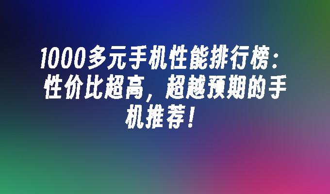 1000多元手机性能排行榜：性价比超高，超越预期的手机推荐！