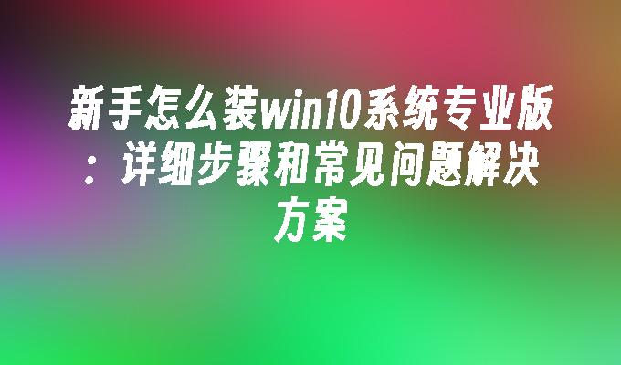 新手怎么装win10系统专业版：详细步骤和常见问题解决方案