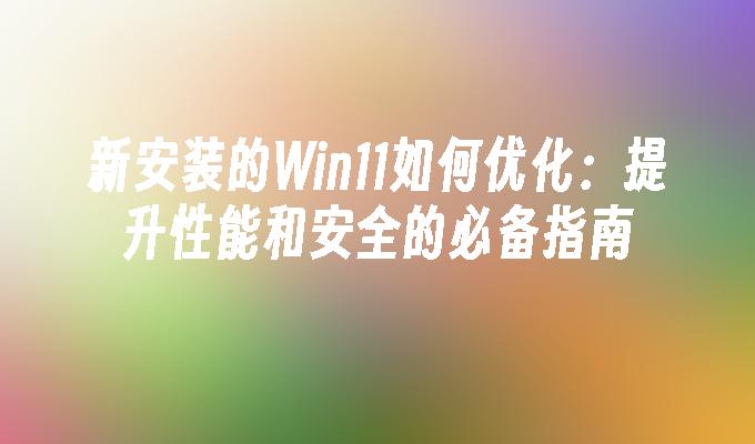 新安装的Win11如何优化：提升性能和安全的必备指南