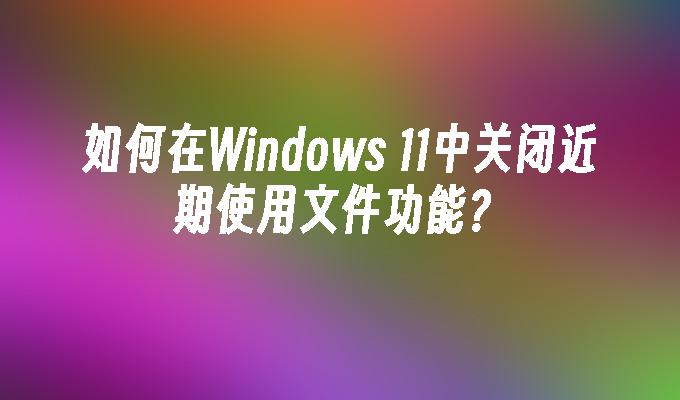 如何在Windows 11中关闭近期使用文件功能？