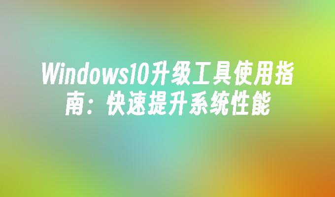 Windows10升级工具使用指南：快速提升系统性能