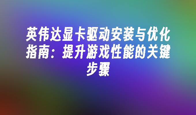 英伟达显卡驱动安装与优化指南：提升游戏性能的关键步骤