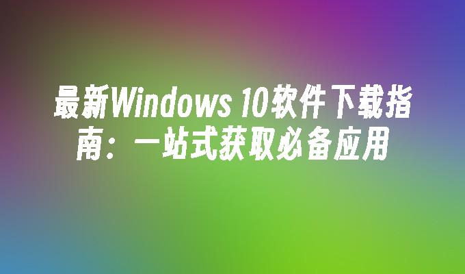 最新Windows 10软件下载指南：一站式获取必备应用