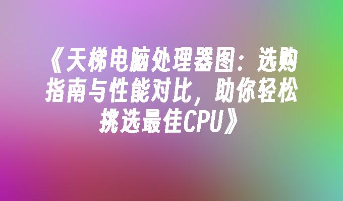 天梯电脑处理器图：选购指南与性能对比，助你轻松挑选最佳CPU