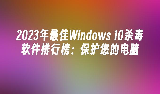 2023年最佳Windows 10杀毒软件排行榜：保护您的电脑