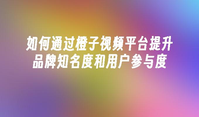 如何通过橙子视频平台提升品牌知名度和用户参与度