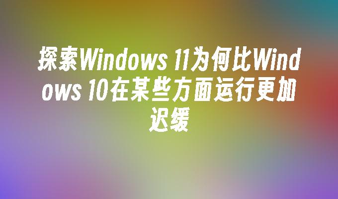 探索Windows 11为何比Windows 10在某些方面运行更加迟缓