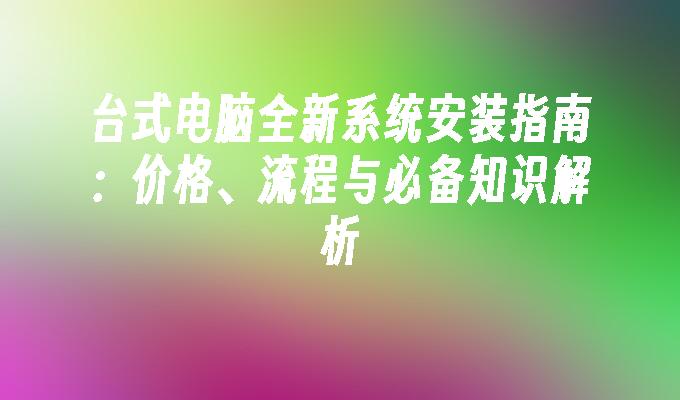 台式电脑全新系统安装指南：价格、流程与必备知识解析