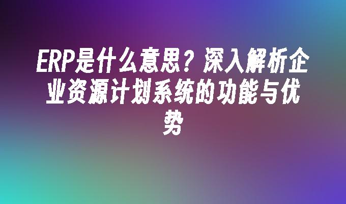 ERP是什么意思？深入解析企业资源计划系统的功能与优势