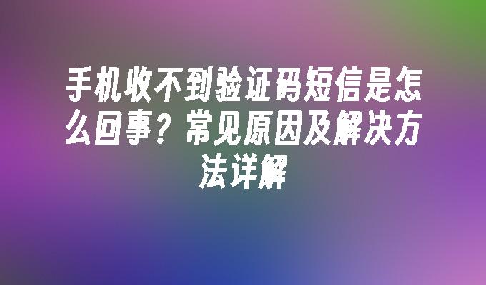 手机收不到验证码短信是怎么回事？常见原因及解决方法详解