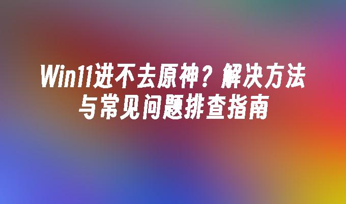 Win11进不去原神？解决方法与常见问题排查指南