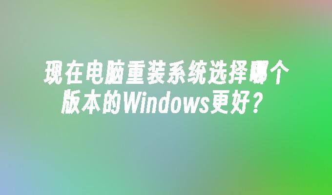 现在电脑重装系统选择哪个版本的Windows更好？