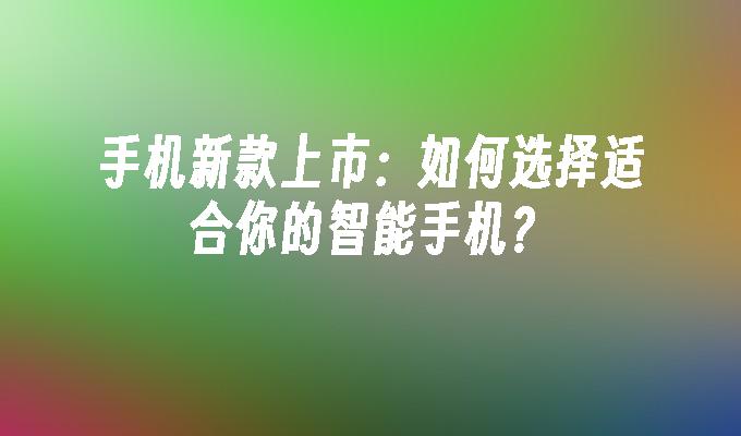 手机新款上市：如何选择适合你的智能手机？