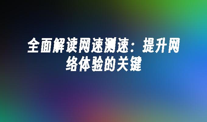 全面解读网速测速：提升网络体验的关键