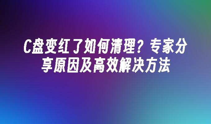 C盘变红了如何清理？专家分享原因及高效解决方法