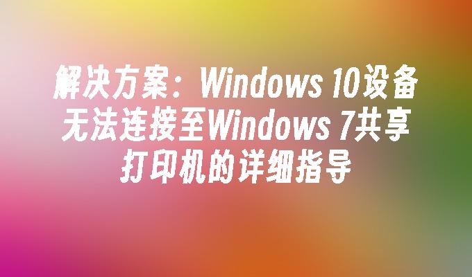 解决方案：Windows 10设备无法连接至Windows 7共享打印机的详细指导