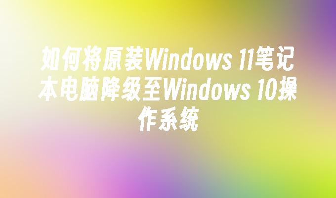 如何将原装Windows 11笔记本电脑降级至Windows 10操作系统