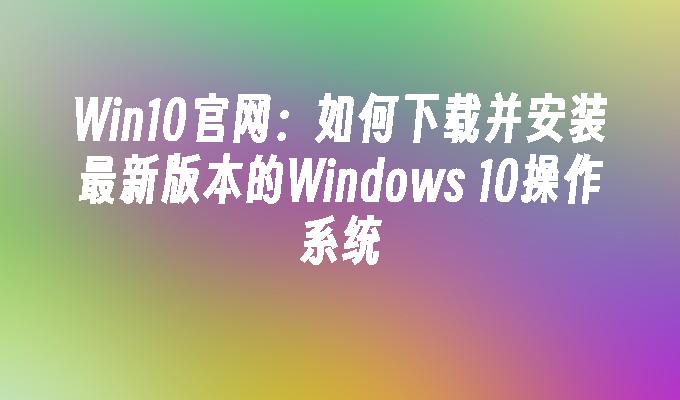 Win10官网：如何下载并安装最新版本的Windows 10操作系统