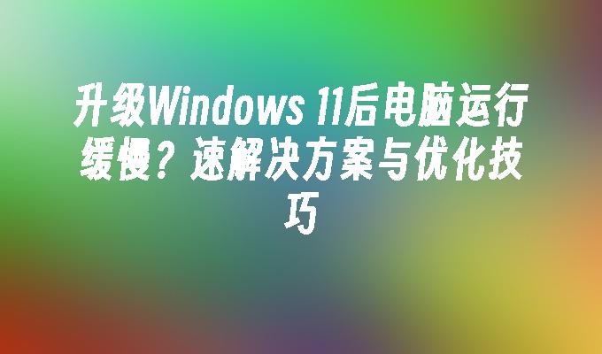 升级Windows 11后电脑运行缓慢？速解决方案与优化技巧