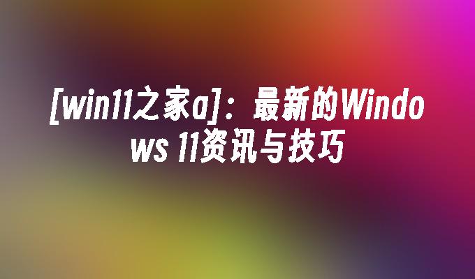 [win11之家a]：最新的Windows 11资讯与技巧
