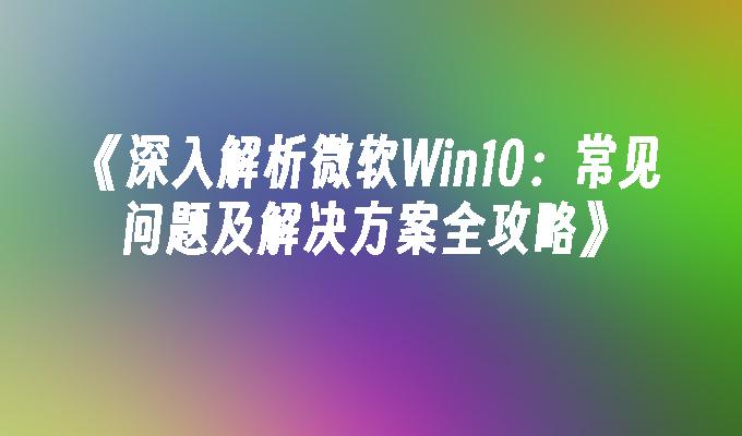 深入解析微软Win10：常见问题及解决方案全攻略