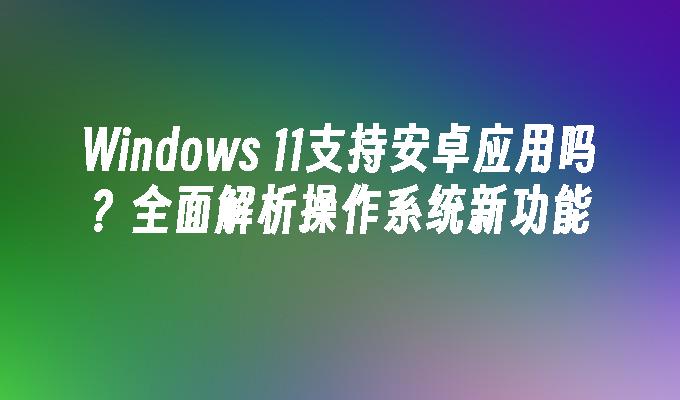 Windows 11支持安卓应用吗？全面解析操作系统新功能