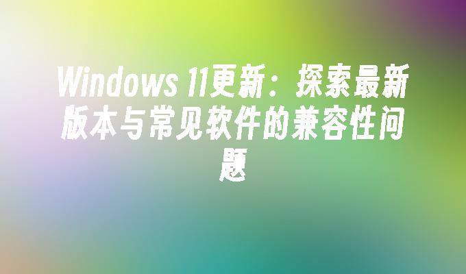 Windows 11更新：探索最新版本与常见软件的兼容性问题