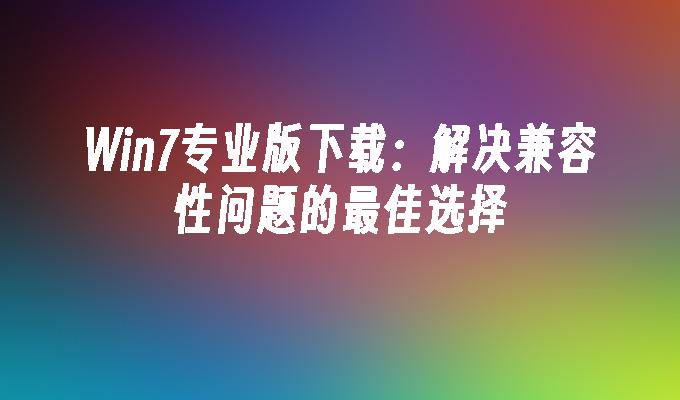 Win7专业版下载：解决兼容性问题的最佳选择