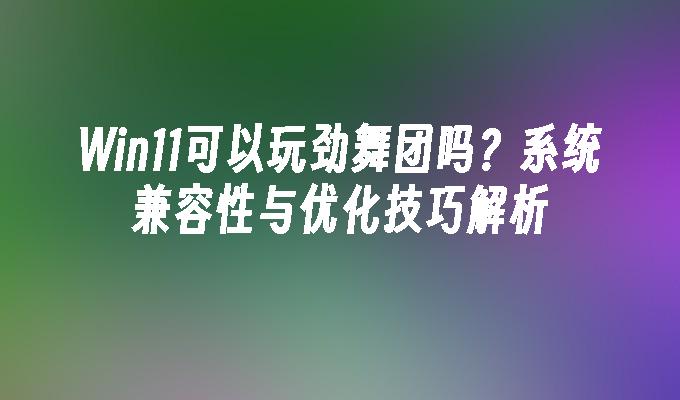 Win11可以玩劲舞团吗？系统兼容性与优化技巧解析