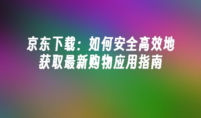 京东下载：如何安全高效地获取最新购物应用指南