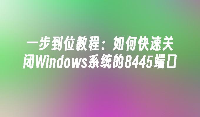 一步到位教程：如何快速关闭Windows系统的8445端口