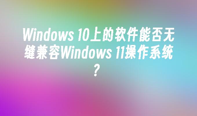 Windows 10上的软件能否无缝兼容Windows 11操作系统？